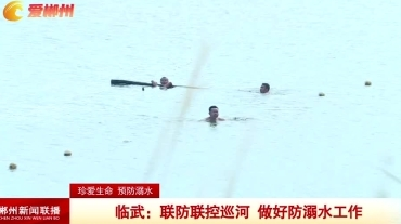 【郴州新闻联播】珍爱生命 预防溺水 临武：联防联控巡河 做好防溺水工作