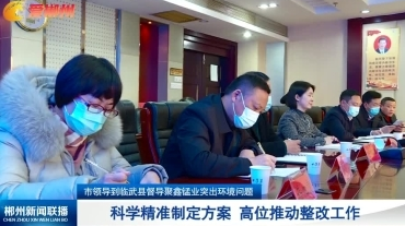 【郴州新闻联播】市领导到临武县督导聚鑫锰业突出环境问题：科学精准制定方案 高位推动整改工作