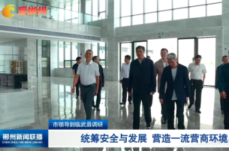 【郴州新闻联播】市领导到临武县调研：统筹安全与发展 营造一流营商环境