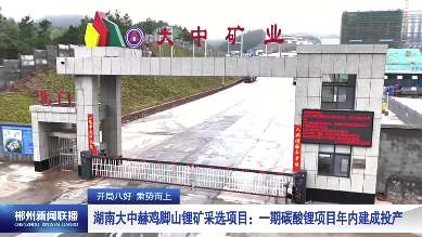 【郴州新闻联播】开局八好 乘势而上·湖南大中赫鸡脚山锂矿采选项目：一期碳酸锂项目年内建成投产