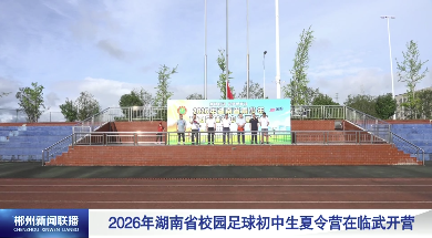 【郴州新闻联播】2026年湖南省校园足球初中生夏令营在临武开营