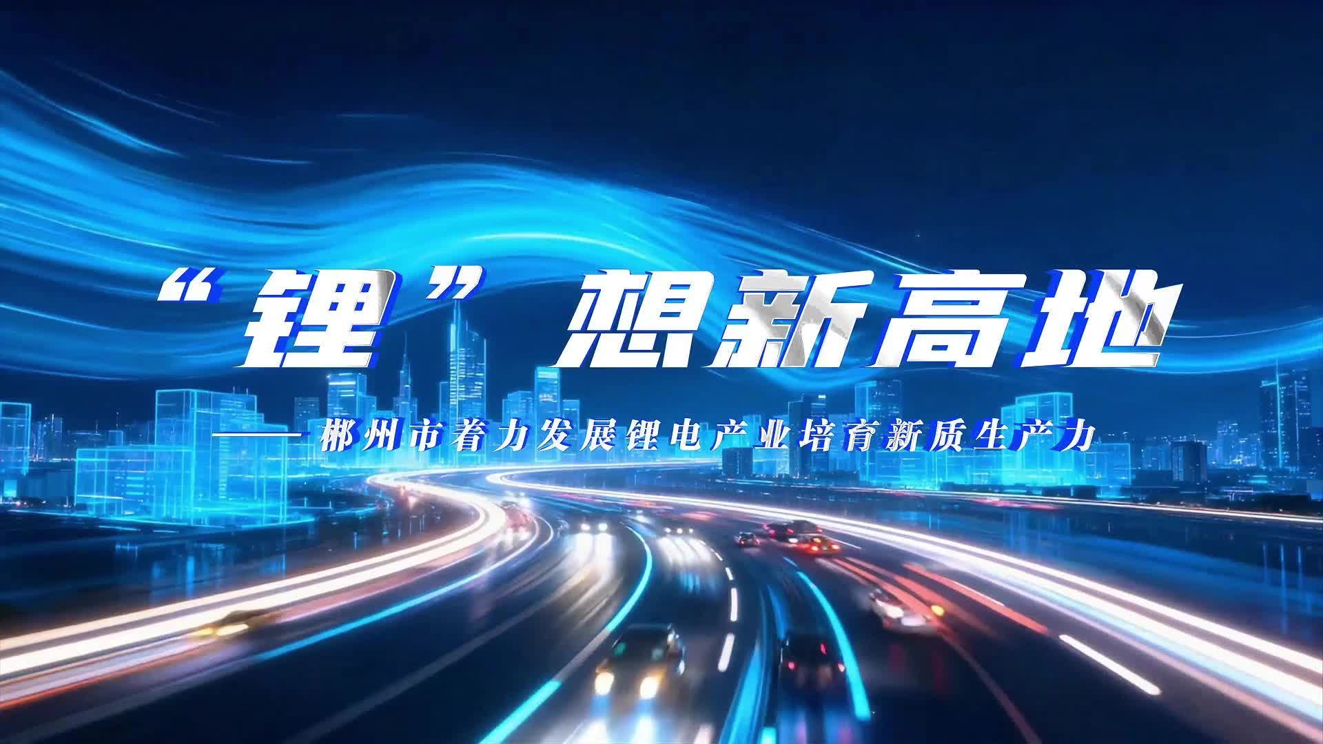 理润郴心·理所当燃｜⑤“锂”想新高地一一郴州市着力发展锂电产业培育新质生产力